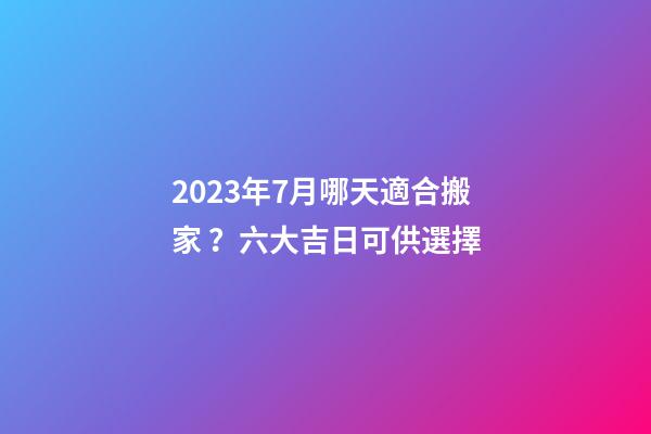 2023年7月哪天適合搬家？六大吉日可供選擇